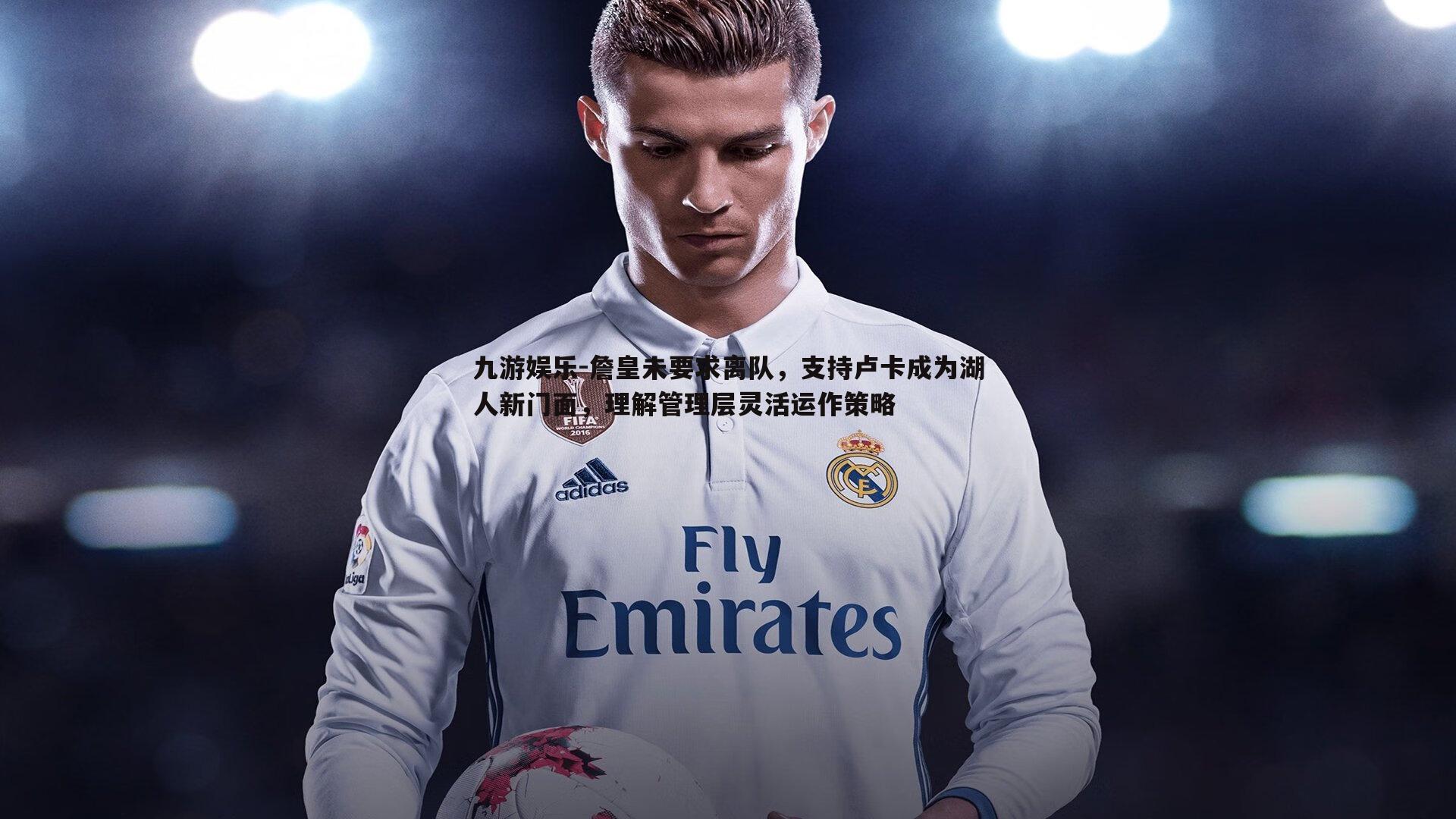 九游娱乐-詹皇未要求离队，支持卢卡成为湖人新门面，理解管理层灵活运作策略